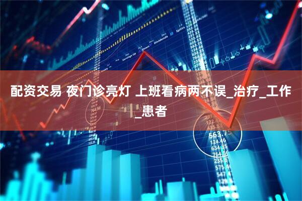 配资交易 夜门诊亮灯 上班看病两不误_治疗_工作_患者