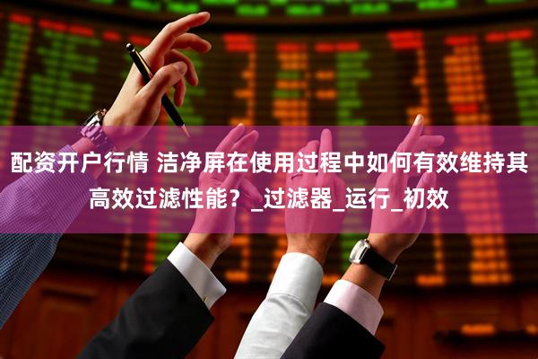 配资开户行情 洁净屏在使用过程中如何有效维持其高效过滤性能？_过滤器_运行_初效