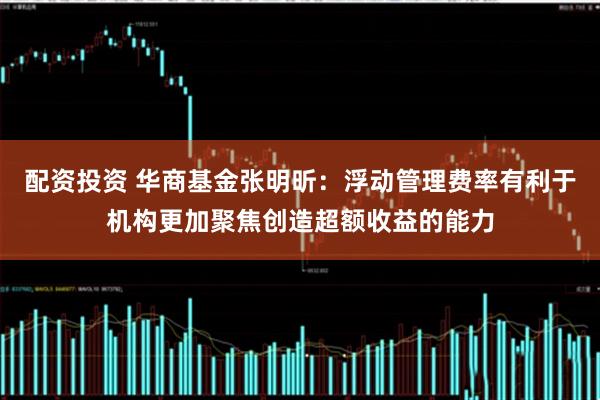配资投资 华商基金张明昕：浮动管理费率有利于机构更加聚焦创造超额收益的能力