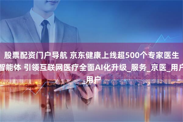 股票配资门户导航 京东健康上线超500个专家医生智能体 引领互联网医疗全面AI化升级_服务_京医_用户