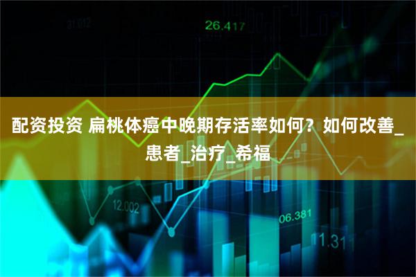 配资投资 扁桃体癌中晚期存活率如何？如何改善_患者_治疗_希福
