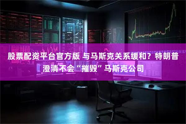 股票配资平台官方版 与马斯克关系缓和？特朗普澄清不会“摧毁”马斯克公司