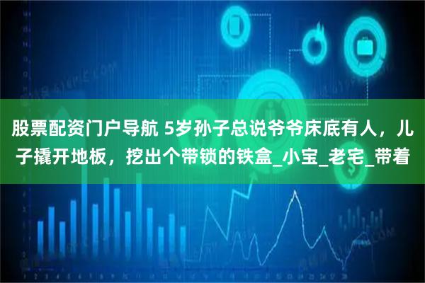 股票配资门户导航 5岁孙子总说爷爷床底有人，儿子撬开地板，挖出个带锁的铁盒_小宝_老宅_带着