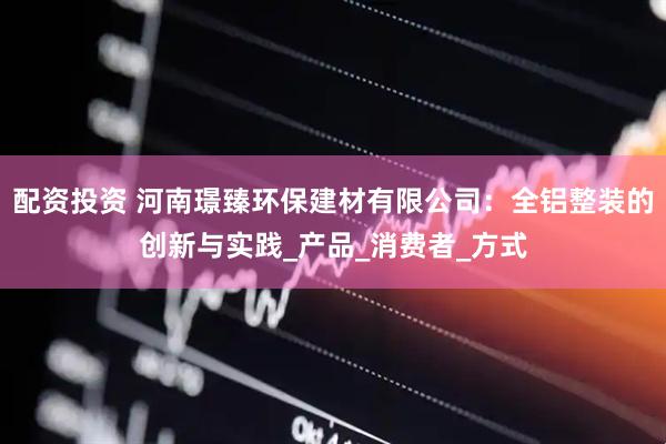 配资投资 河南璟臻环保建材有限公司：全铝整装的创新与实践_产品_消费者_方式