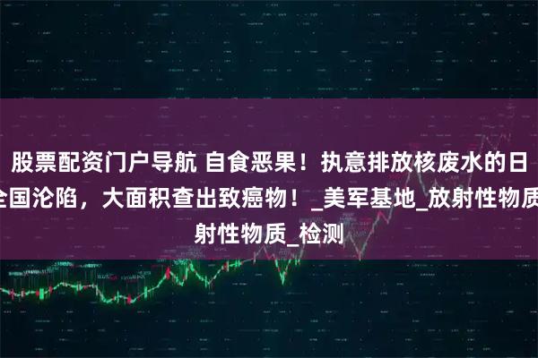 股票配资门户导航 自食恶果！执意排放核废水的日本，全国沦陷，大面积查出致癌物！_美军基地_放射性物质_检测