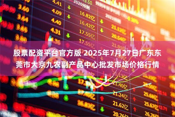股票配资平台官方版 2025年7月27日广东东莞市大京九农副产品中心批发市场价格行情