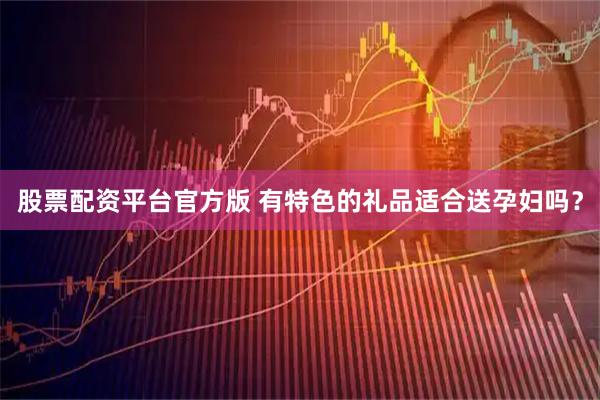 股票配资平台官方版 有特色的礼品适合送孕妇吗？