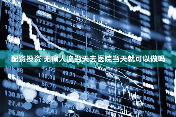 配资投资 无痛人流当天去医院当天就可以做吗