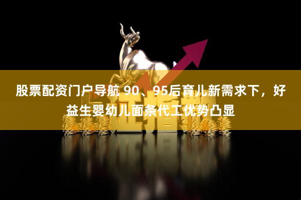 股票配资门户导航 90、95后育儿新需求下，好益生婴幼儿面条代工优势凸显