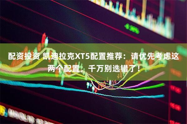 配资投资 凯迪拉克XT5配置推荐：请优先考虑这两个配置，千万别选错了！
