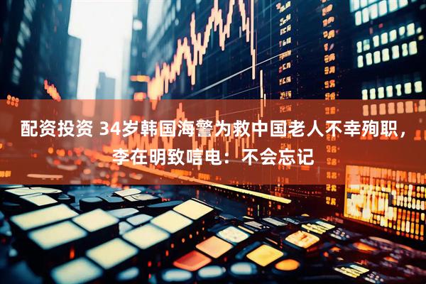 配资投资 34岁韩国海警为救中国老人不幸殉职，李在明致唁电：不会忘记