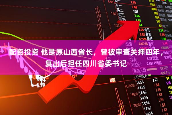 配资投资 他是原山西省长，曾被审查关押四年，复出后担任四川省委书记