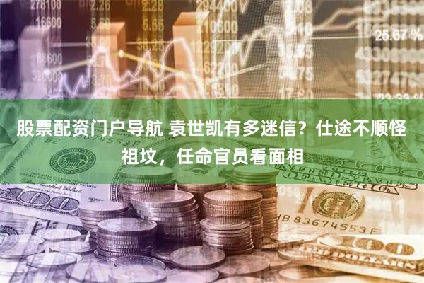 股票配资门户导航 袁世凯有多迷信？仕途不顺怪祖坟，任命官员看面相