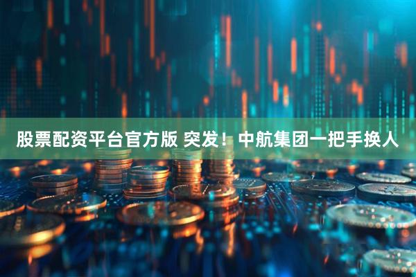 股票配资平台官方版 突发！中航集团一把手换人