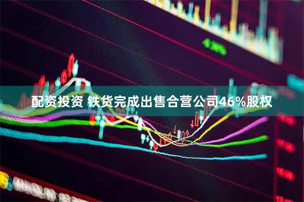 配资投资 铁货完成出售合营公司46%股权