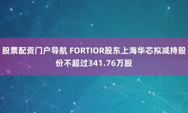 股票配资门户导航 FORTIOR股东上海华芯拟减持股份不超过341.76万股