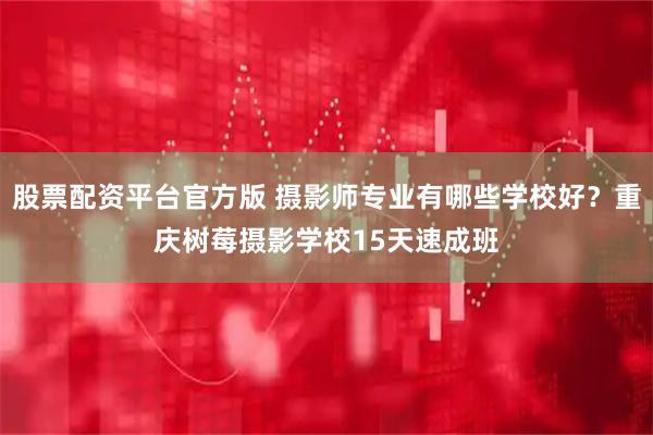 股票配资平台官方版 摄影师专业有哪些学校好？重庆树莓摄影学校15天速成班