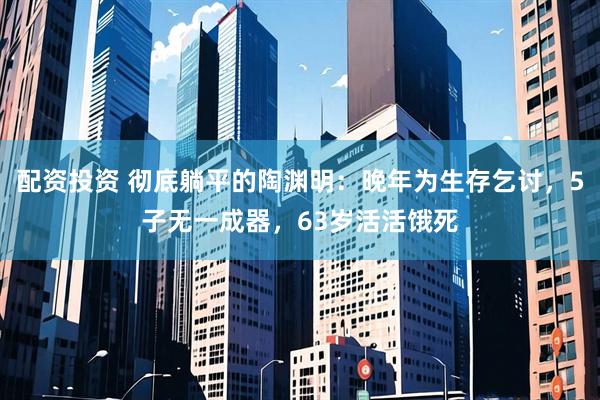 配资投资 彻底躺平的陶渊明：晚年为生存乞讨，5子无一成器，63岁活活饿死