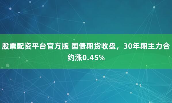 股票配资平台官方版 国债期货收盘，30年期主力合约涨0.45%