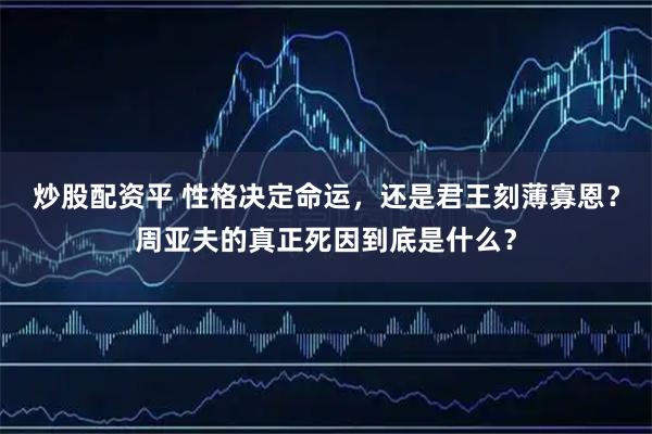 炒股配资平 性格决定命运，还是君王刻薄寡恩？周亚夫的真正死因到底是什么？