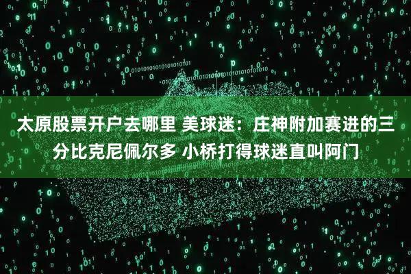 太原股票开户去哪里 美球迷：庄神附加赛进的三分比克尼佩尔多 小桥打得球迷直叫阿门