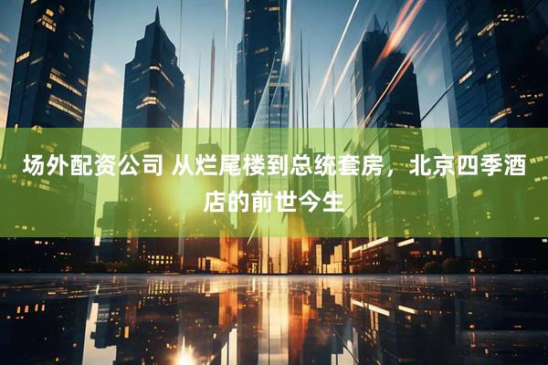 场外配资公司 从烂尾楼到总统套房，北京四季酒店的前世今生