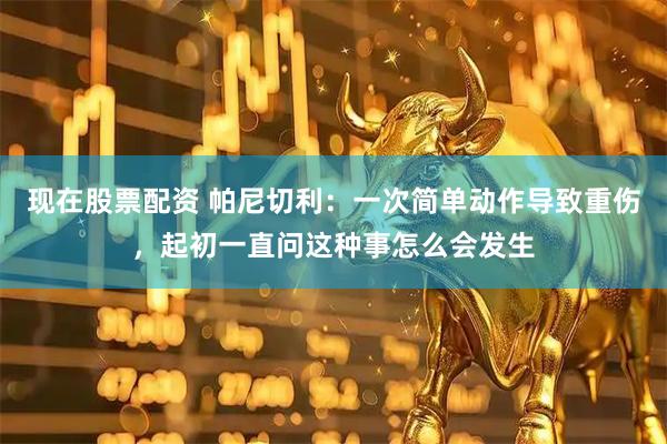 现在股票配资 帕尼切利：一次简单动作导致重伤，起初一直问这种事怎么会发生