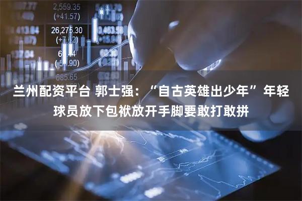 兰州配资平台 郭士强：“自古英雄出少年” 年轻球员放下包袱放开手脚要敢打敢拼
