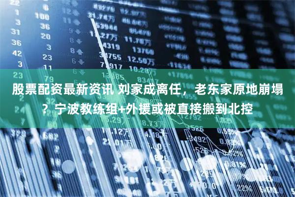股票配资最新资讯 刘家成离任，老东家原地崩塌？宁波教练组+外援或被直接搬到北控